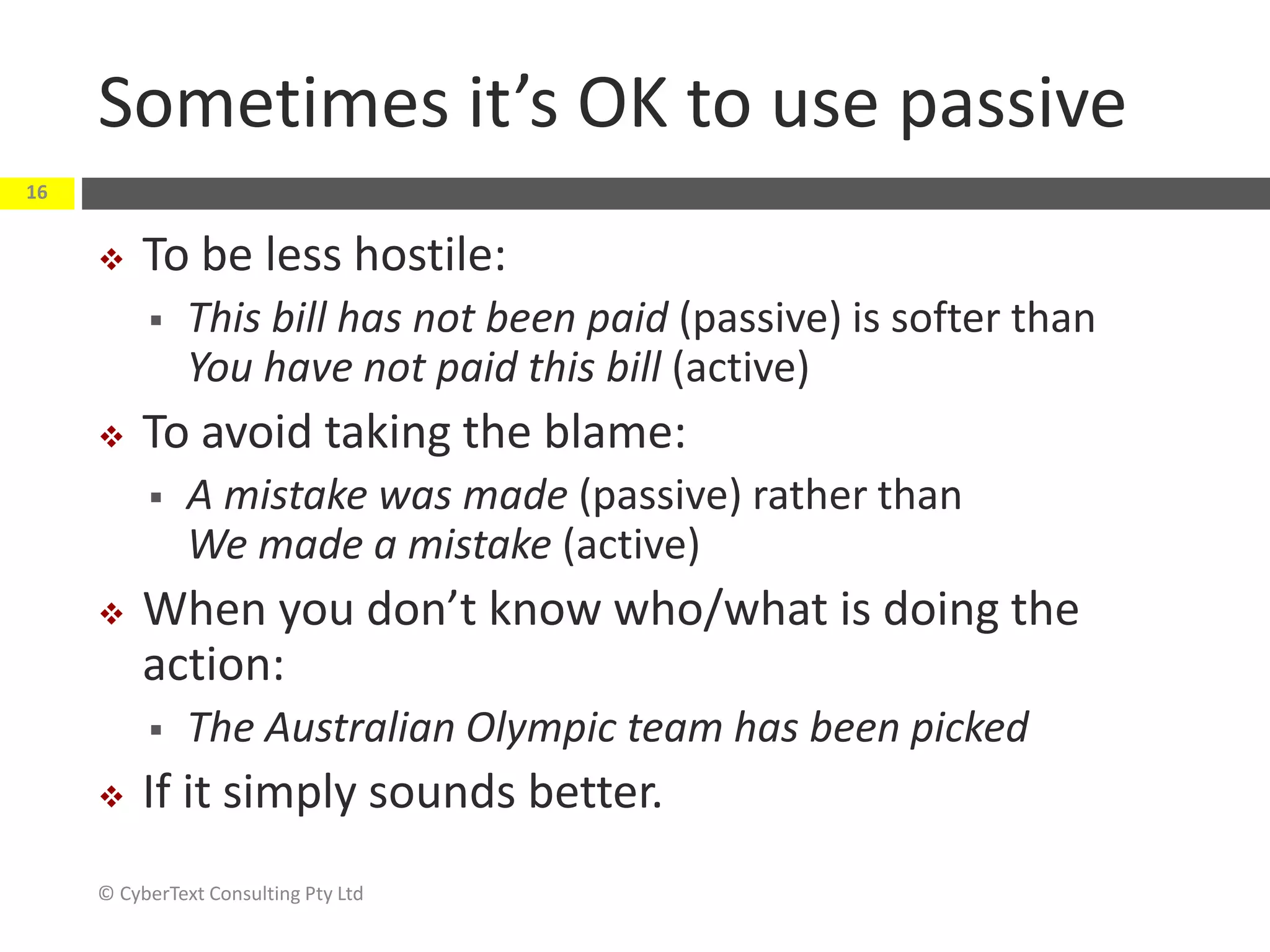 Sometimes it’s OK to use passive
 To be less hostile:
 This bill has not been paid (passive) is softer than
You have not paid this bill (active)
 To avoid taking the blame:
 A mistake was made (passive) rather than
We made a mistake (active)
 When you don’t know who/what is doing the
action:
 The Australian Olympic team has been picked
 If it simply sounds better.
© CyberText Consulting Pty Ltd
16
 