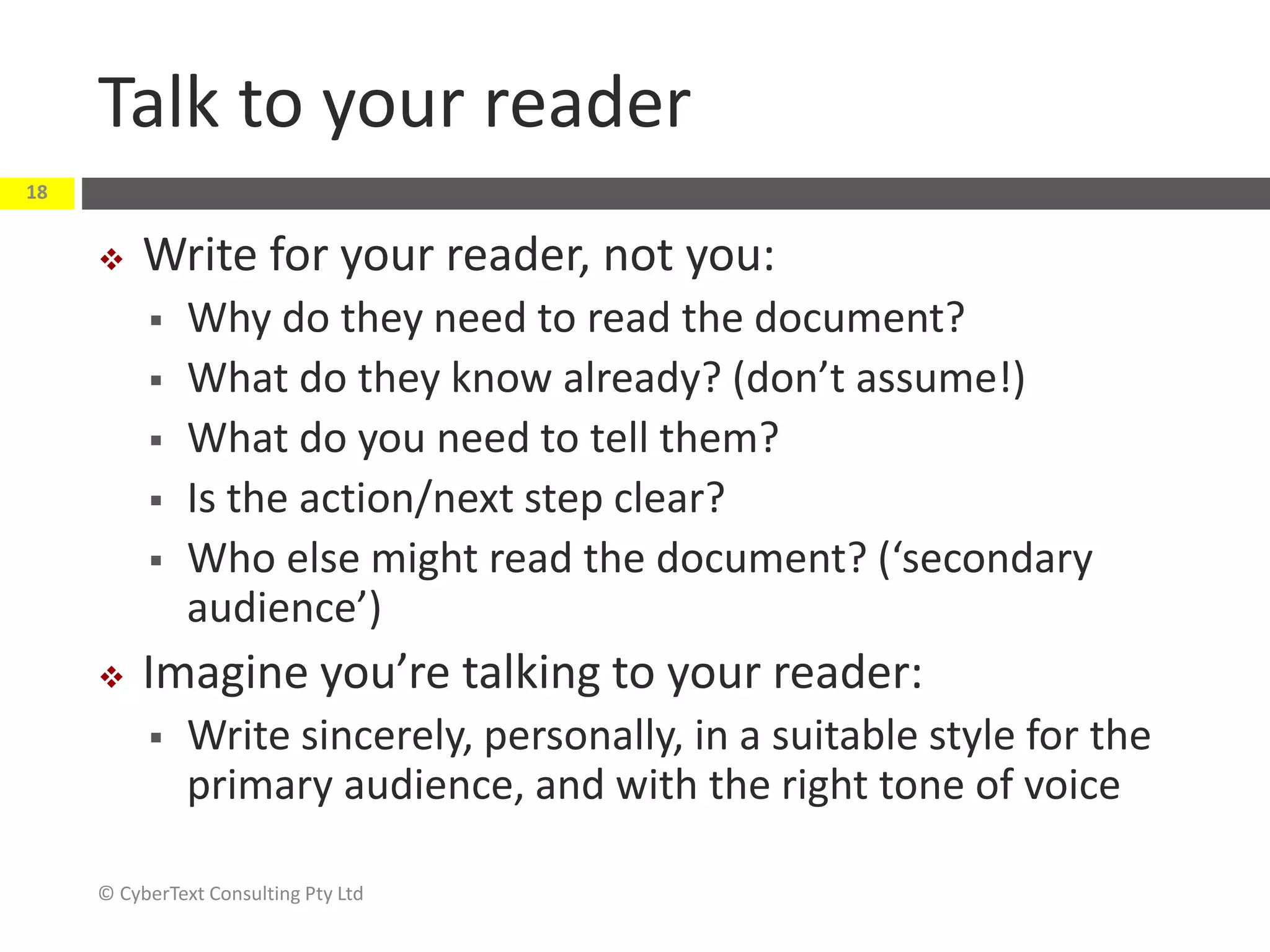 Talk to your reader
 Write for your reader, not you:
 Why do they need to read the document?
 What do they know already? (don’t assume!)
 What do you need to tell them?
 Is the action/next step clear?
 Who else might read the document? (‘secondary
audience’)
 Imagine you’re talking to your reader:
 Write sincerely, personally, in a suitable style for the
primary audience, and with the right tone of voice
© CyberText Consulting Pty Ltd
18
 