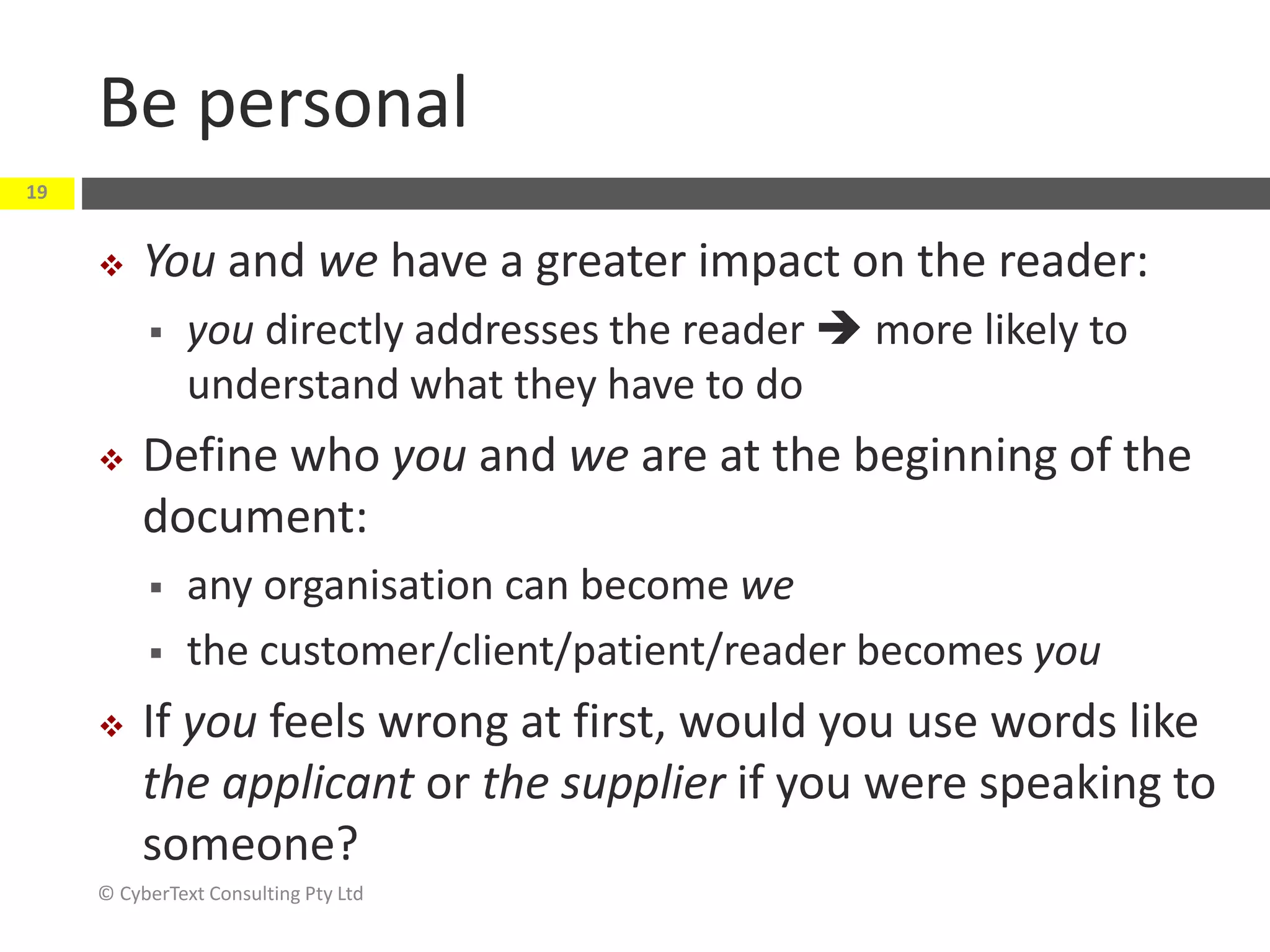 Be personal
 You and we have a greater impact on the reader:
 you directly addresses the reader  more likely to
understand what they have to do
 Define who you and we are at the beginning of the
document:
 any organisation can become we
 the customer/client/patient/reader becomes you
 If you feels wrong at first, would you use words like
the applicant or the supplier if you were speaking to
someone?
© CyberText Consulting Pty Ltd
19
 
