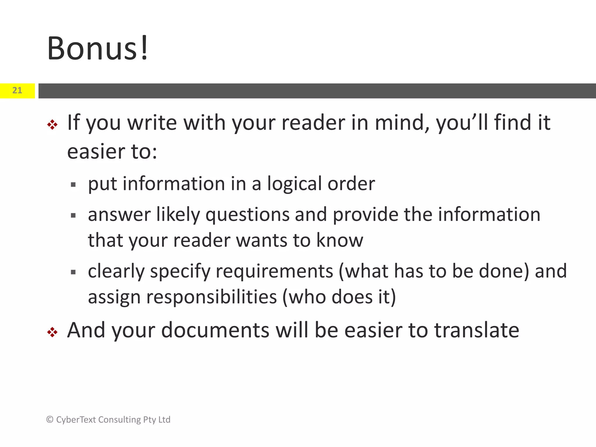 Bonus!
 If you write with your reader in mind, you’ll find it
easier to:
 put information in a logical order
 answer likely questions and provide the information
that your reader wants to know
 clearly specify requirements (what has to be done) and
assign responsibilities (who does it)
 And your documents will be easier to translate
© CyberText Consulting Pty Ltd
21
 