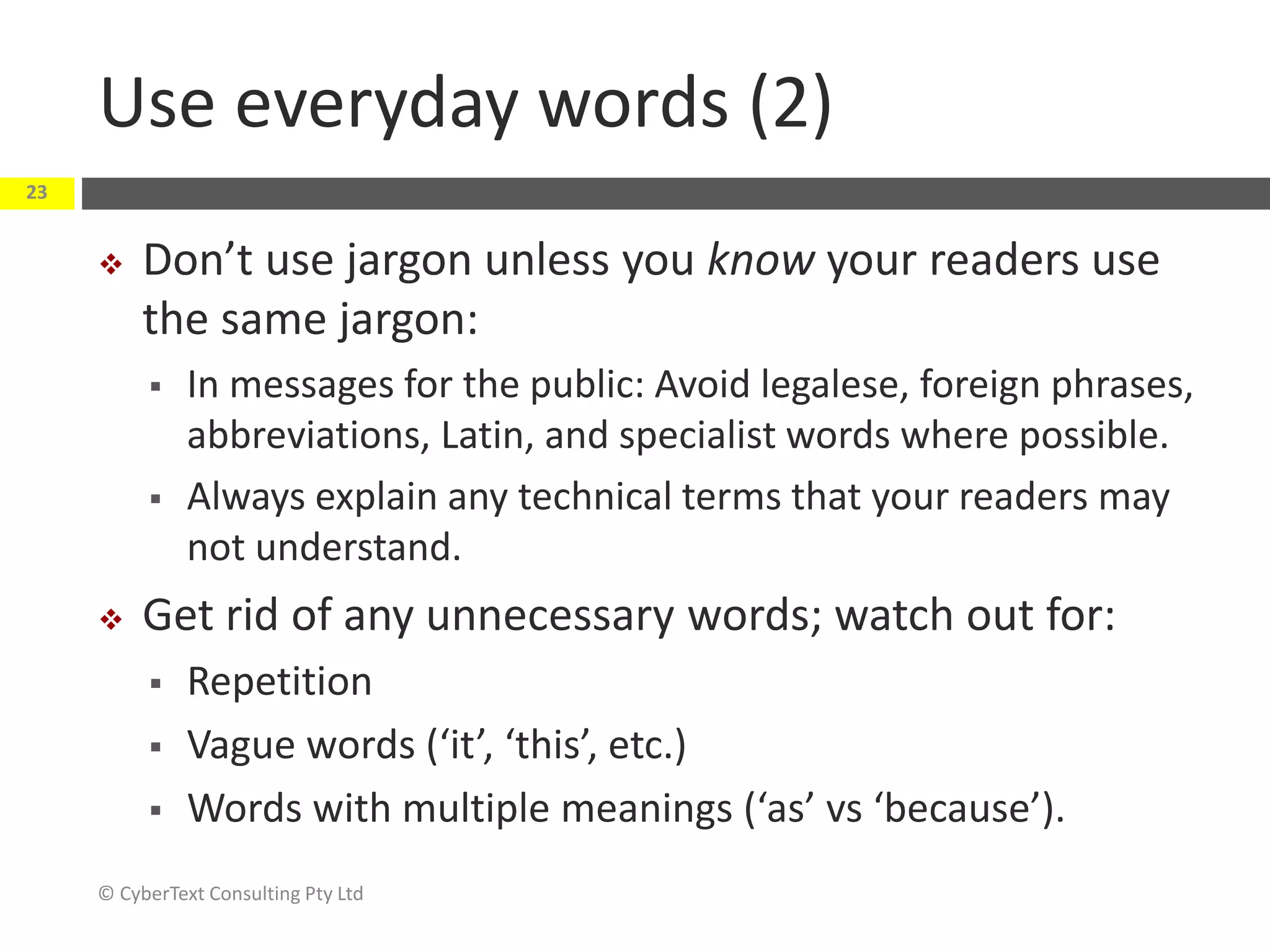 Use everyday words (2)
 Don’t use jargon unless you know your readers use
the same jargon:
 In messages for the public: Avoid legalese, foreign phrases,
abbreviations, Latin, and specialist words where possible.
 Always explain any technical terms that your readers may
not understand.
 Get rid of any unnecessary words; watch out for:
 Repetition
 Vague words (‘it’, ‘this’, etc.)
 Words with multiple meanings (‘as’ vs ‘because’).
© CyberText Consulting Pty Ltd
23
 