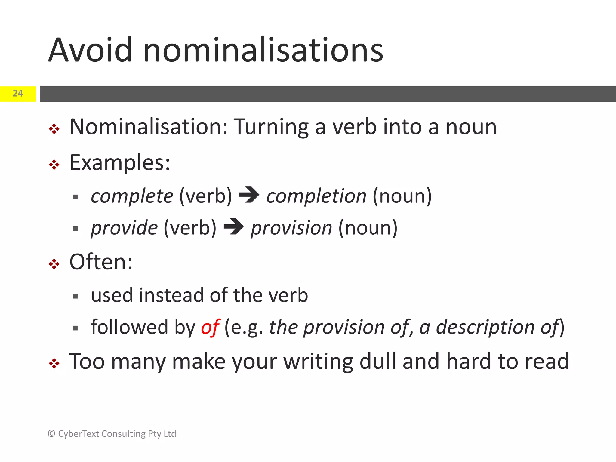 Avoid nominalisations
 Nominalisation: Turning a verb into a noun
 Examples:
 complete (verb)  completion (noun)
 provide (verb)  provision (noun)
 Often:
 used instead of the verb
 followed by of (e.g. the provision of, a description of)
 Too many make your writing dull and hard to read
© CyberText Consulting Pty Ltd
24
 