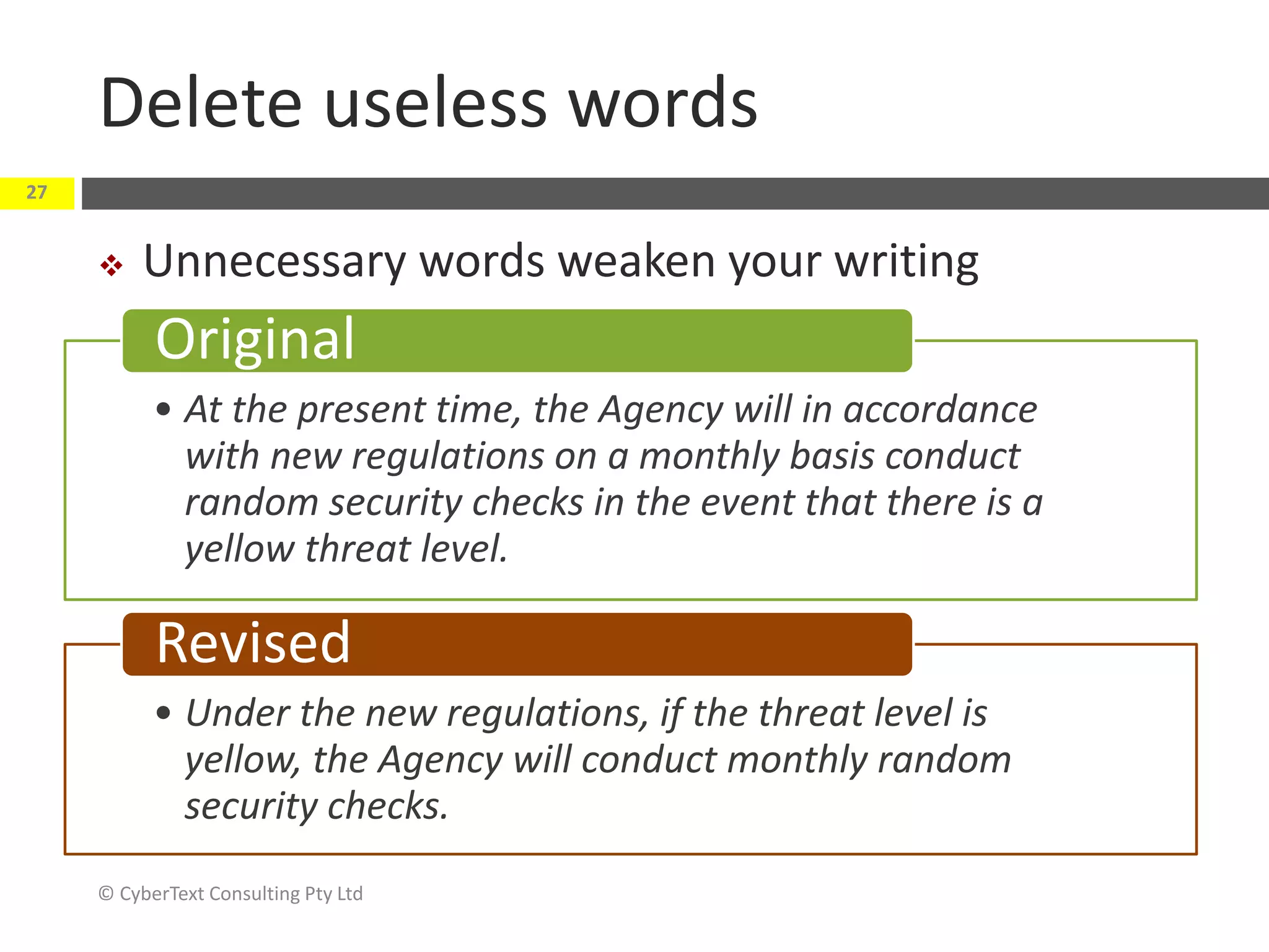 Delete useless words
 Unnecessary words weaken your writing
© CyberText Consulting Pty Ltd
27
• At the present time, the Agency will in accordance
with new regulations on a monthly basis conduct
random security checks in the event that there is a
yellow threat level.
Original
• Under the new regulations, if the threat level is
yellow, the Agency will conduct monthly random
security checks.
Revised
 