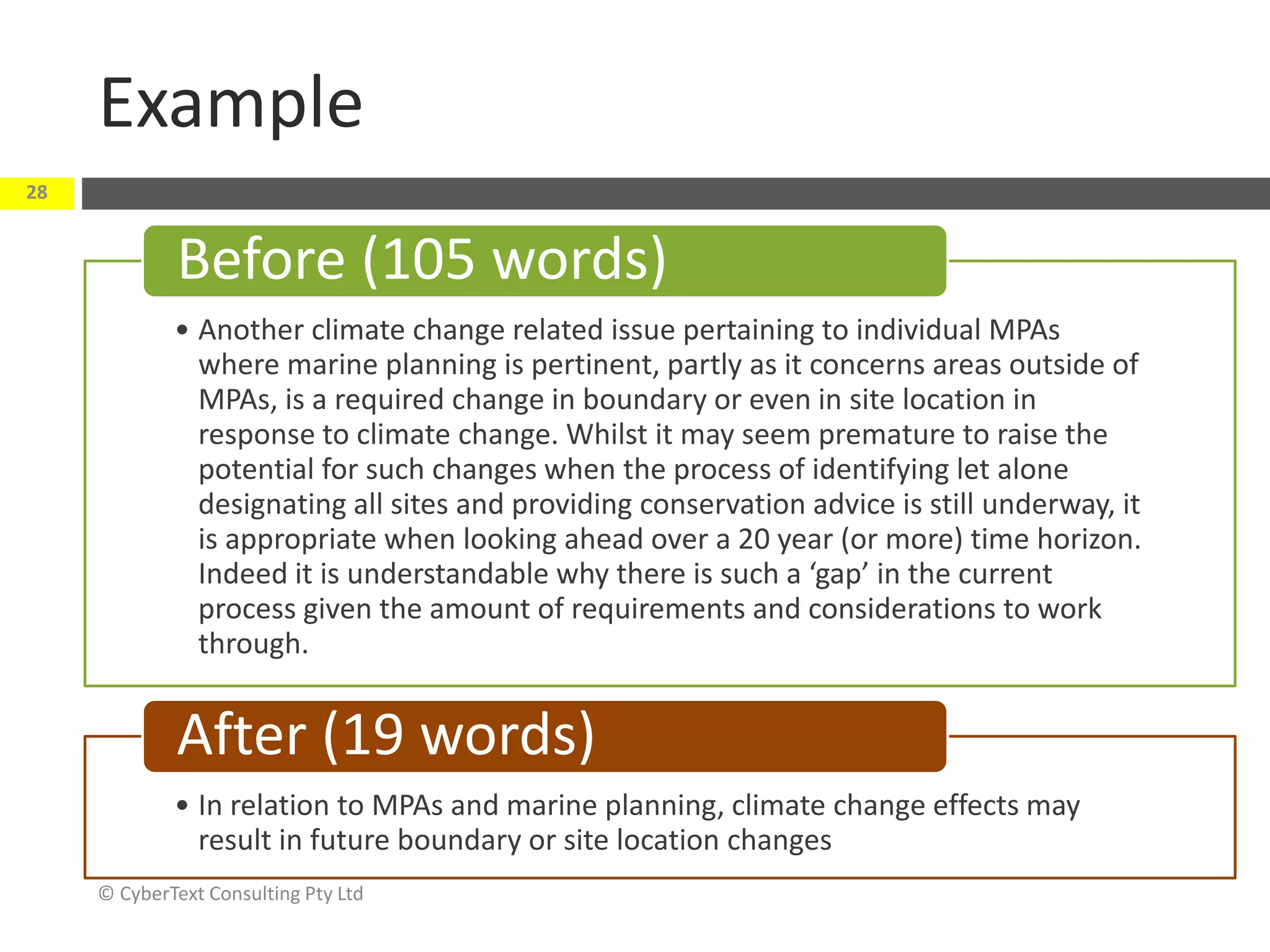 Example
© CyberText Consulting Pty Ltd
28
• Another climate change related issue pertaining to individual MPAs
where marine planning is pertinent, partly as it concerns areas outside of
MPAs, is a required change in boundary or even in site location in
response to climate change. Whilst it may seem premature to raise the
potential for such changes when the process of identifying let alone
designating all sites and providing conservation advice is still underway, it
is appropriate when looking ahead over a 20 year (or more) time horizon.
Indeed it is understandable why there is such a ‘gap’ in the current
process given the amount of requirements and considerations to work
through.
Before (105 words)
• In relation to MPAs and marine planning, climate change effects may
result in future boundary or site location changes
After (19 words)
 