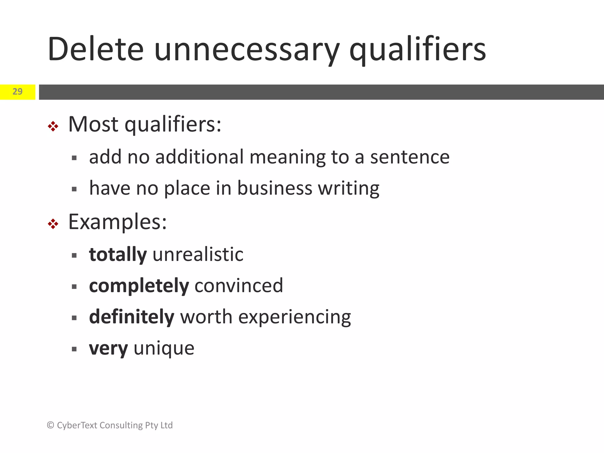 Delete unnecessary qualifiers
 Most qualifiers:
 add no additional meaning to a sentence
 have no place in business writing
 Examples:
 totally unrealistic
 completely convinced
 definitely worth experiencing
 very unique
© CyberText Consulting Pty Ltd
29
 