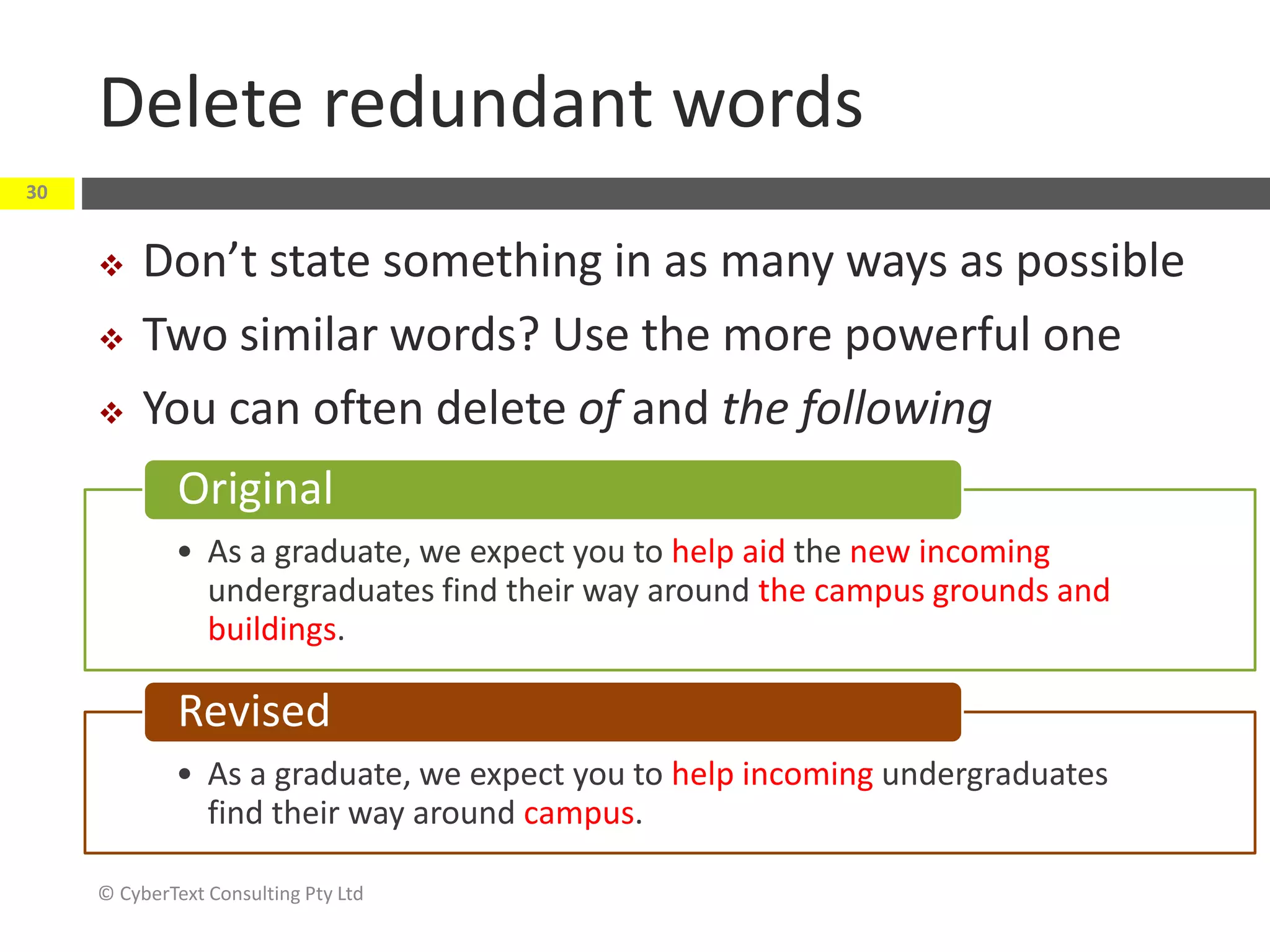 Delete redundant words
 Don’t state something in as many ways as possible
 Two similar words? Use the more powerful one
 You can often delete of and the following
© CyberText Consulting Pty Ltd
30
• As a graduate, we expect you to help aid the new incoming
undergraduates find their way around the campus grounds and
buildings.
Original
• As a graduate, we expect you to help incoming undergraduates
find their way around campus.
Revised
 