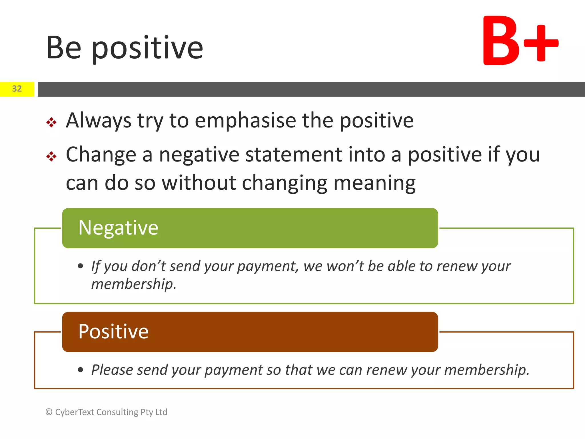 Be positive
 Always try to emphasise the positive
 Change a negative statement into a positive if you
can do so without changing meaning
© CyberText Consulting Pty Ltd
32
B+
• If you don’t send your payment, we won’t be able to renew your
membership.
Negative
• Please send your payment so that we can renew your membership.
Positive
 