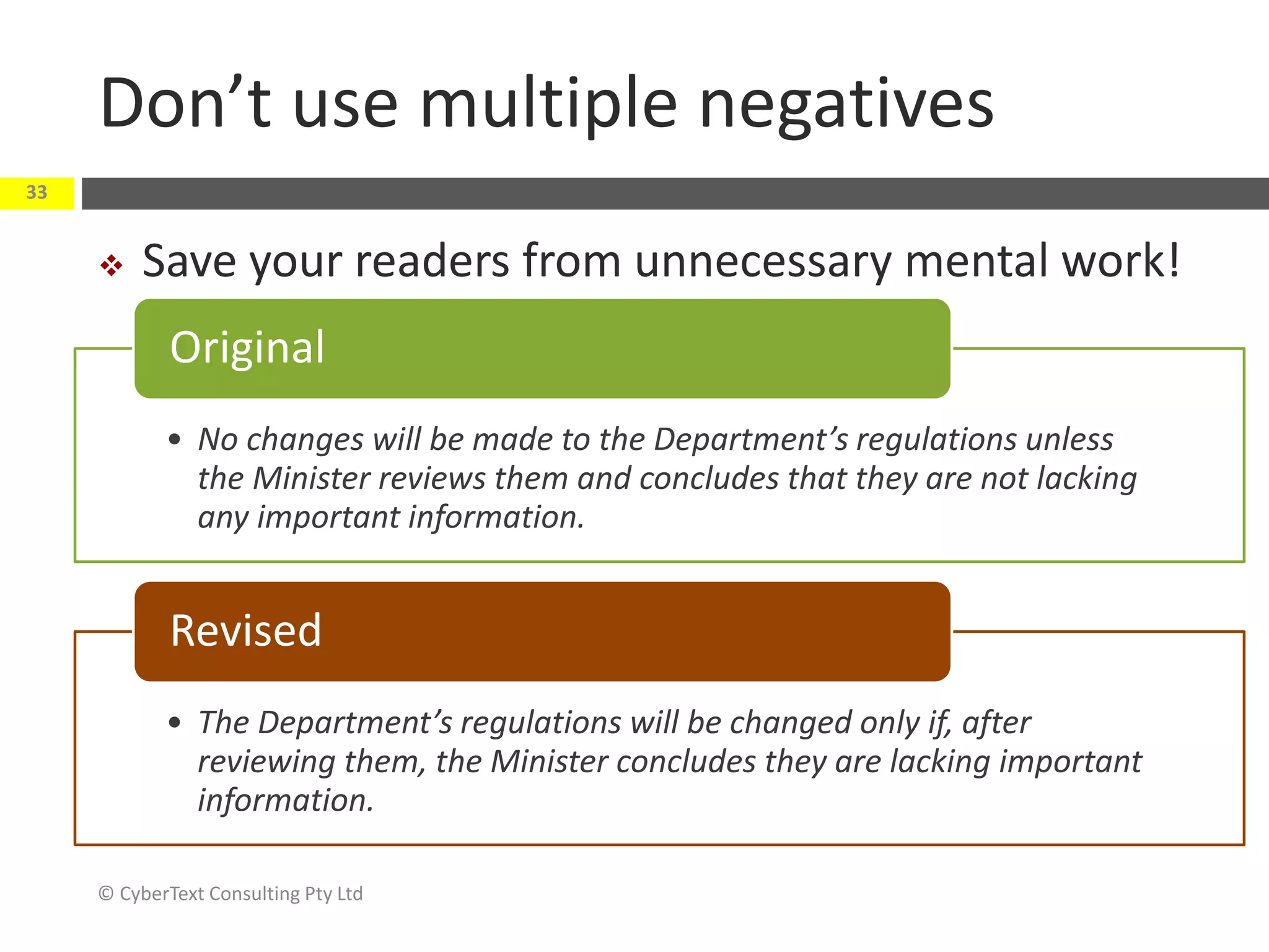Don’t use multiple negatives
 Save your readers from unnecessary mental work!
© CyberText Consulting Pty Ltd
33
• No changes will be made to the Department’s regulations unless
the Minister reviews them and concludes that they are not lacking
any important information.
Original
• The Department’s regulations will be changed only if, after
reviewing them, the Minister concludes they are lacking important
information.
Revised
 