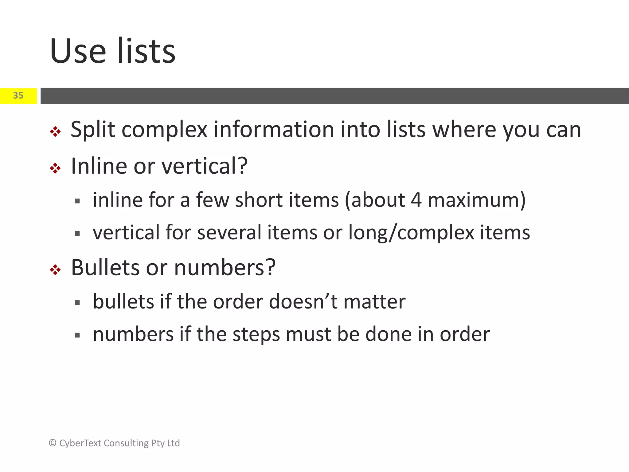 Use lists
 Split complex information into lists where you can
 Inline or vertical?
 inline for a few short items (about 4 maximum)
 vertical for several items or long/complex items
 Bullets or numbers?
 bullets if the order doesn’t matter
 numbers if the steps must be done in order
© CyberText Consulting Pty Ltd
35
 