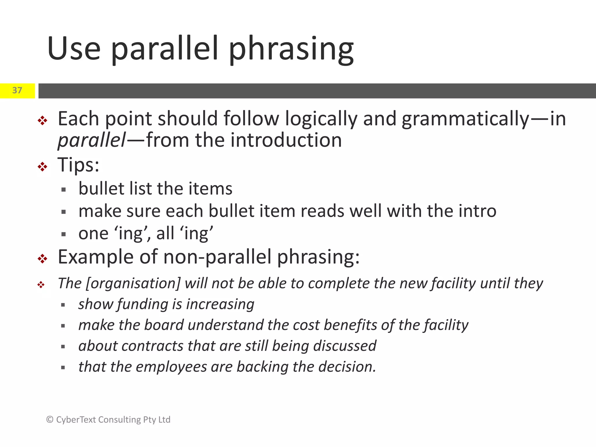Use parallel phrasing
 Each point should follow logically and grammatically—in
parallel—from the introduction
 Tips:
 bullet list the items
 make sure each bullet item reads well with the intro
 one ‘ing’, all ‘ing’
 Example of non-parallel phrasing:
 The [organisation] will not be able to complete the new facility until they
 show funding is increasing
 make the board understand the cost benefits of the facility
 about contracts that are still being discussed
 that the employees are backing the decision.
© CyberText Consulting Pty Ltd
37
 