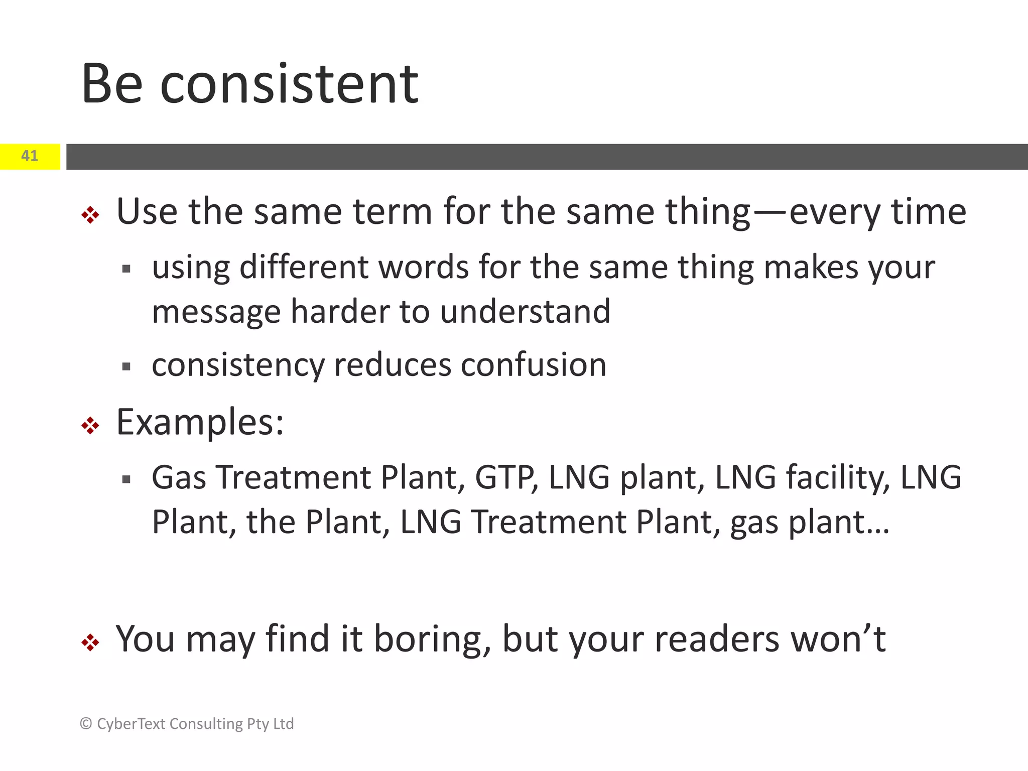 Be consistent
 Use the same term for the same thing—every time
 using different words for the same thing makes your
message harder to understand
 consistency reduces confusion
 Examples:
 Gas Treatment Plant, GTP, LNG plant, LNG facility, LNG
Plant, the Plant, LNG Treatment Plant, gas plant…
 You may find it boring, but your readers won’t
© CyberText Consulting Pty Ltd
41
 