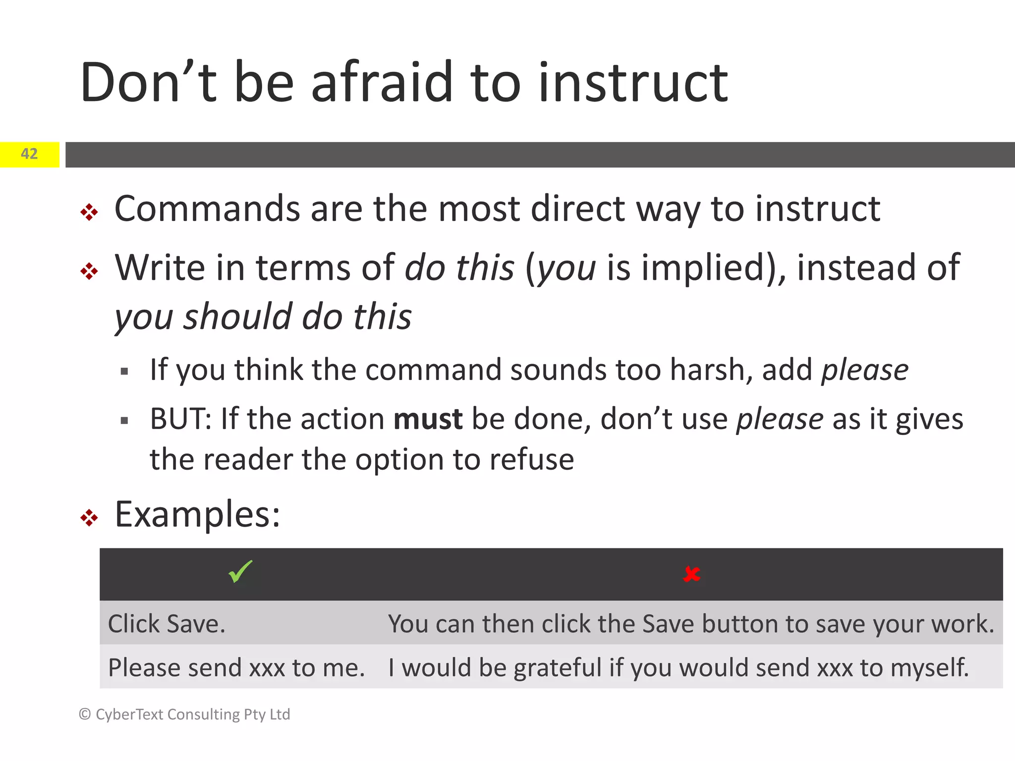 Don’t be afraid to instruct
 Commands are the most direct way to instruct
 Write in terms of do this (you is implied), instead of
you should do this
 If you think the command sounds too harsh, add please
 BUT: If the action must be done, don’t use please as it gives
the reader the option to refuse
 Examples:
© CyberText Consulting Pty Ltd
42
 
Click Save. You can then click the Save button to save your work.
Please send xxx to me. I would be grateful if you would send xxx to myself.
 