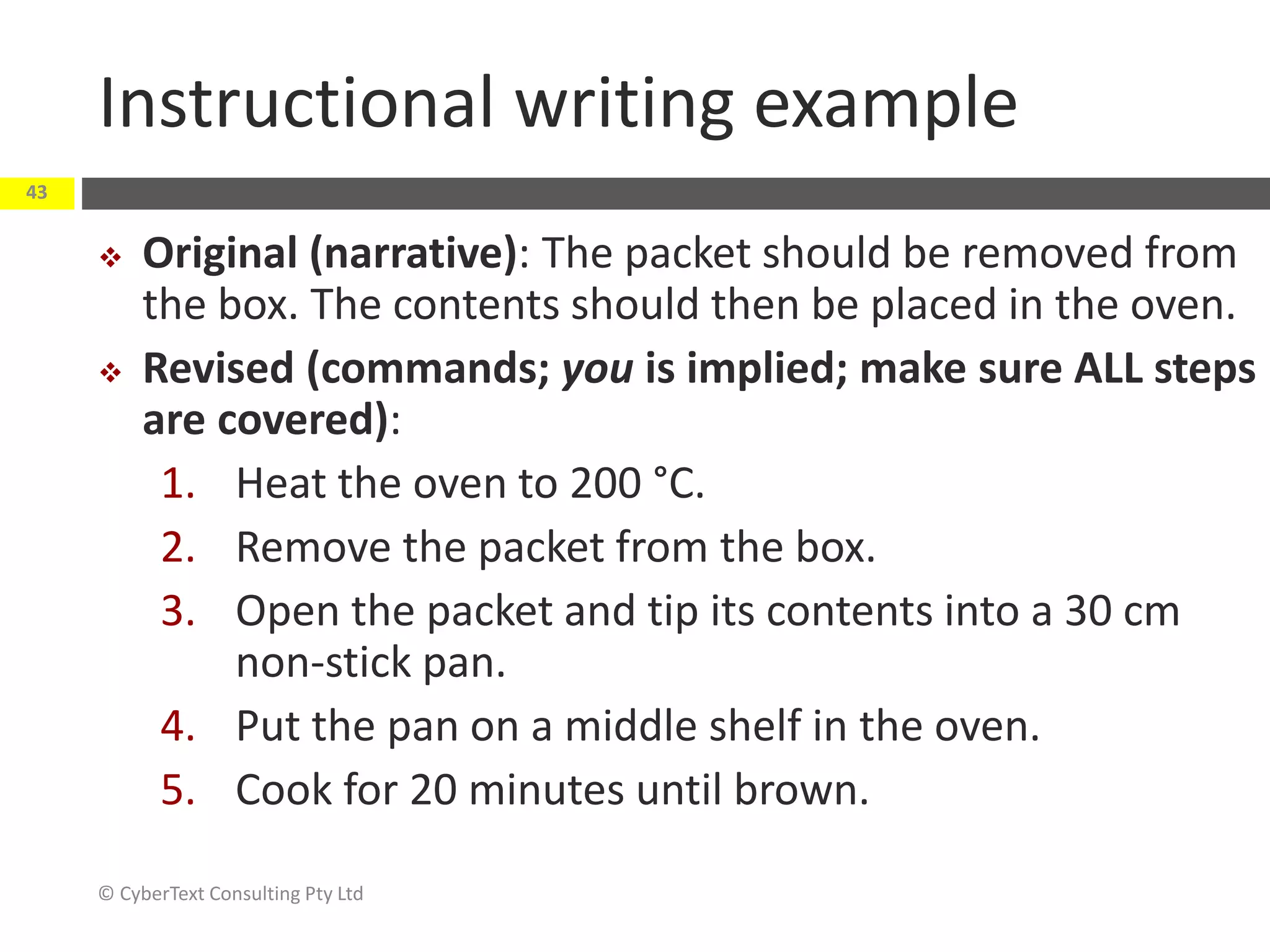Instructional writing example
 Original (narrative): The packet should be removed from
the box. The contents should then be placed in the oven.
 Revised (commands; you is implied; make sure ALL steps
are covered):
1. Heat the oven to 200 °C.
2. Remove the packet from the box.
3. Open the packet and tip its contents into a 30 cm
non-stick pan.
4. Put the pan on a middle shelf in the oven.
5. Cook for 20 minutes until brown.
© CyberText Consulting Pty Ltd
43
 