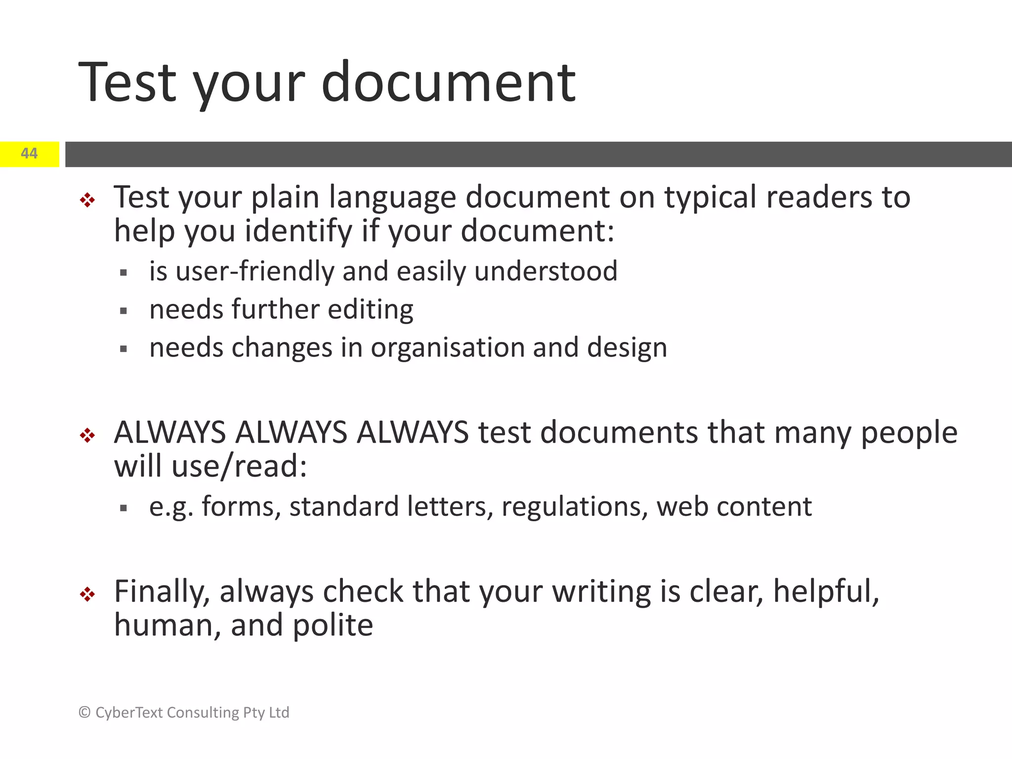 Test your document
 Test your plain language document on typical readers to
help you identify if your document:
 is user-friendly and easily understood
 needs further editing
 needs changes in organisation and design
 ALWAYS ALWAYS ALWAYS test documents that many people
will use/read:
 e.g. forms, standard letters, regulations, web content
 Finally, always check that your writing is clear, helpful,
human, and polite
© CyberText Consulting Pty Ltd
44
 