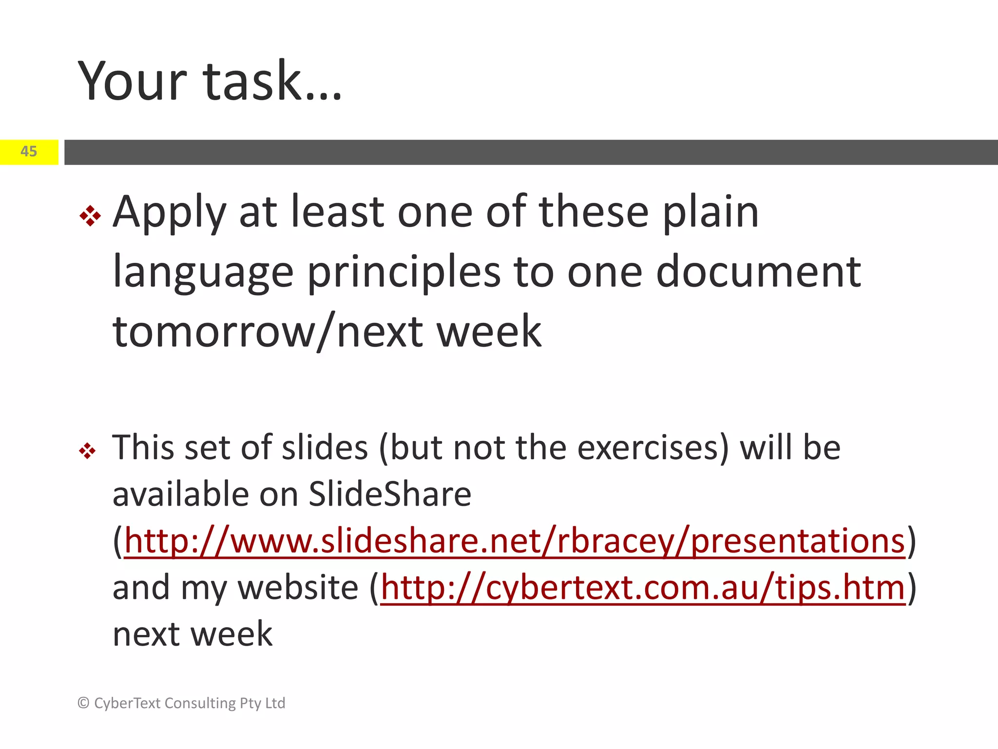 Your task…
 Apply at least one of these plain
language principles to one document
tomorrow/next week
 This set of slides (but not the exercises) will be
available on SlideShare
(http://www.slideshare.net/rbracey/presentations)
and my website (http://cybertext.com.au/tips.htm)
next week
© CyberText Consulting Pty Ltd
45
 