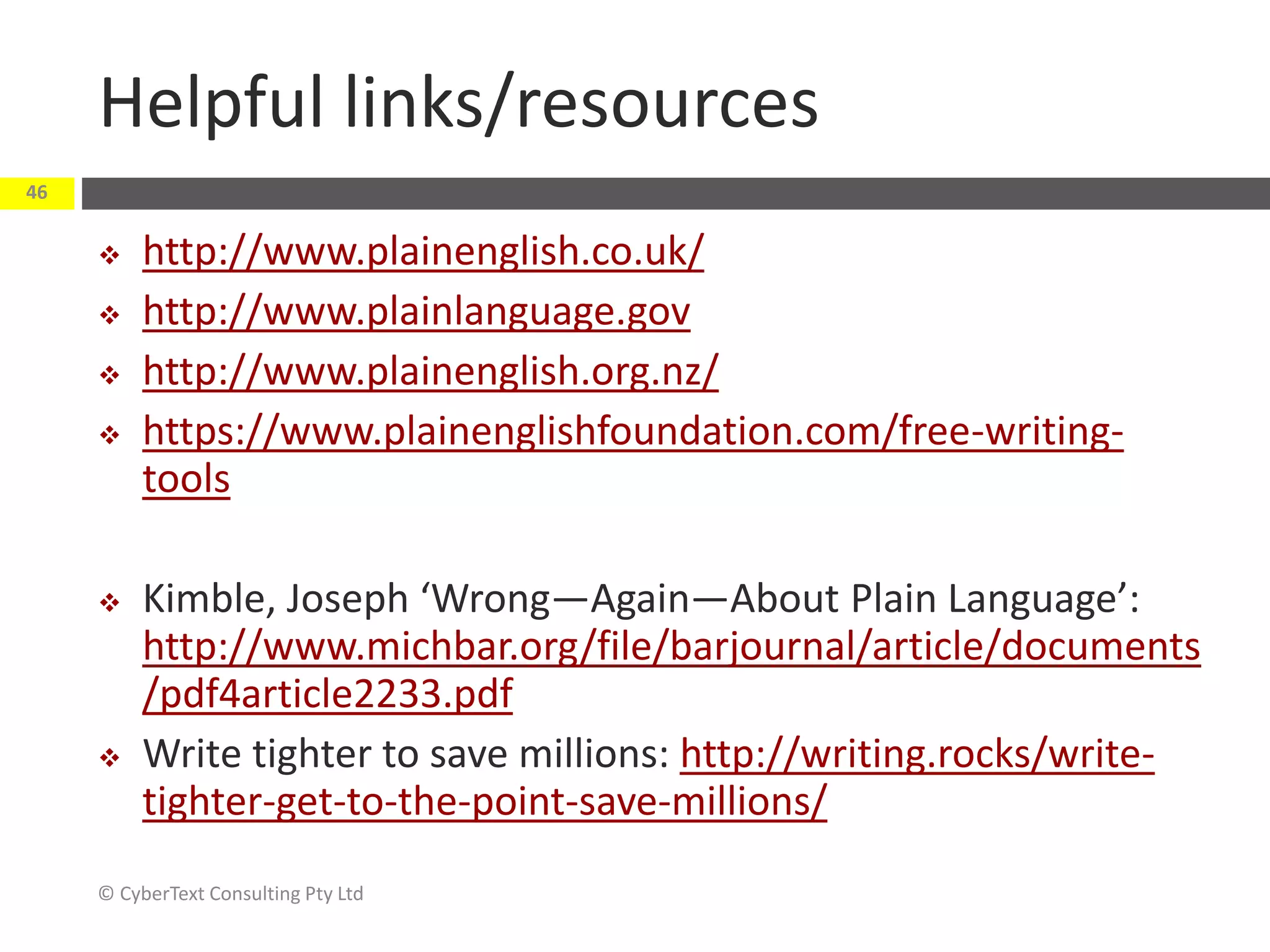 Helpful links/resources
© CyberText Consulting Pty Ltd
46
 http://www.plainenglish.co.uk/
 http://www.plainlanguage.gov
 http://www.plainenglish.org.nz/
 https://www.plainenglishfoundation.com/free-writing-
tools
 Kimble, Joseph ‘Wrong—Again—About Plain Language’:
http://www.michbar.org/file/barjournal/article/documents
/pdf4article2233.pdf
 Write tighter to save millions: http://writing.rocks/write-
tighter-get-to-the-point-save-millions/
 