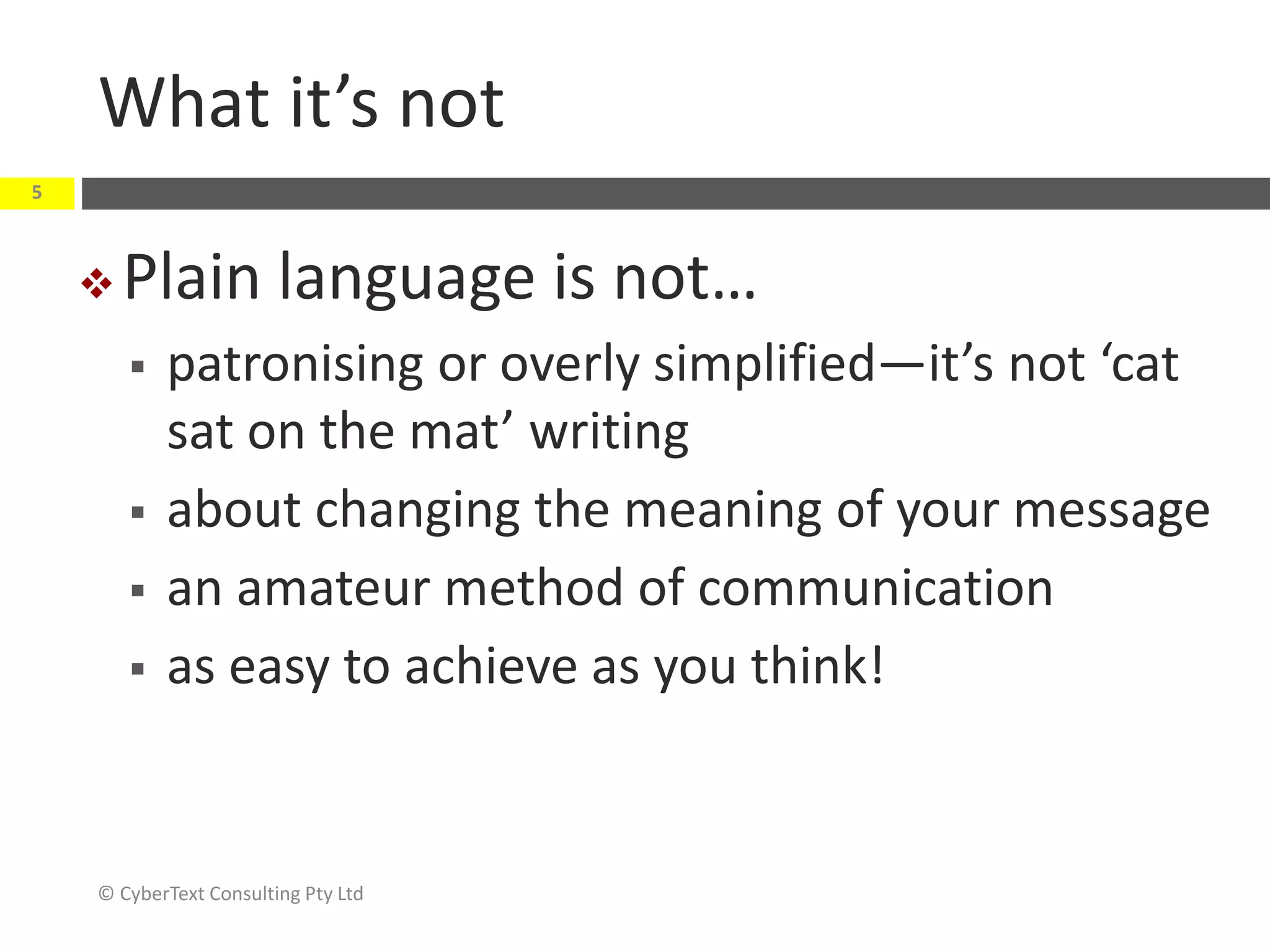 What it’s not
© CyberText Consulting Pty Ltd
5
 Plain language is not…
 patronising or overly simplified—it’s not ‘cat
sat on the mat’ writing
 about changing the meaning of your message
 an amateur method of communication
 as easy to achieve as you think!
 
