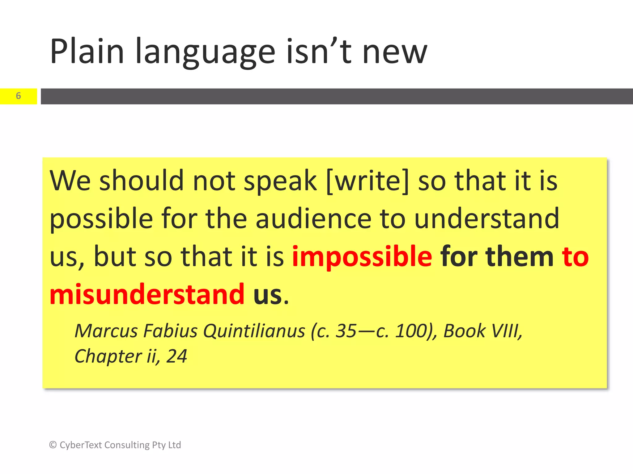 Plain language isn’t new
We should not speak [write] so that it is
possible for the audience to understand
us, but so that it is impossible for them to
misunderstand us.
Marcus Fabius Quintilianus (c. 35—c. 100), Book VIII,
Chapter ii, 24
© CyberText Consulting Pty Ltd
6
 