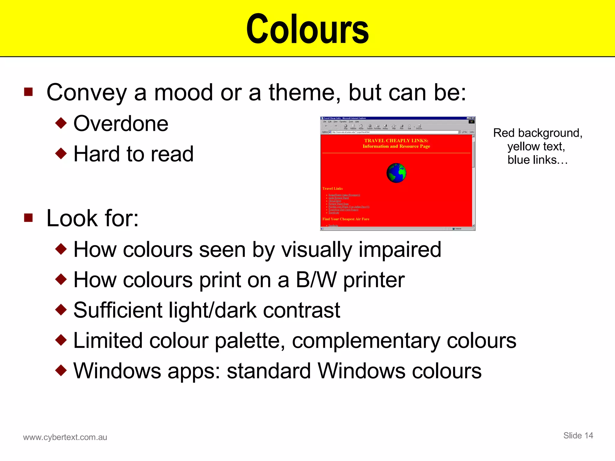 Colours Convey a mood or a theme, but can be: Overdone Hard to read Look for: How colours seen by visually impaired How colours print on a B/W printer Sufficient light/dark contrast Limited colour palette, complementary colours Windows apps: standard Windows colours Red background, yellow text,  blue links… 