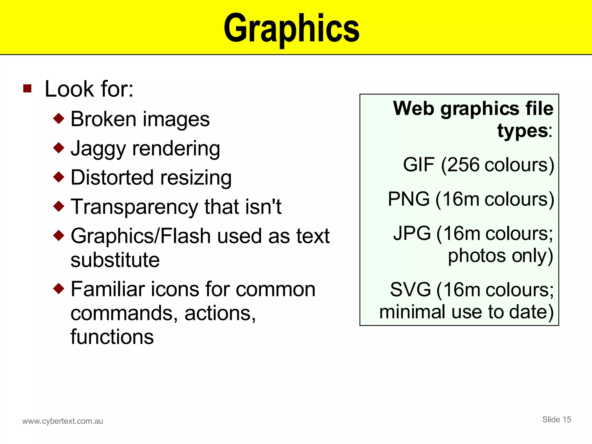 Graphics  Look for: Broken images  Jaggy rendering Distorted resizing Transparency that isn't Graphics/Flash used as text substitute Familiar icons for common commands, actions, functions Web graphics file types : GIF (256 colours) PNG (16m colours) JPG (16m colours; photos only) SVG (16m colours; minimal use to date) 