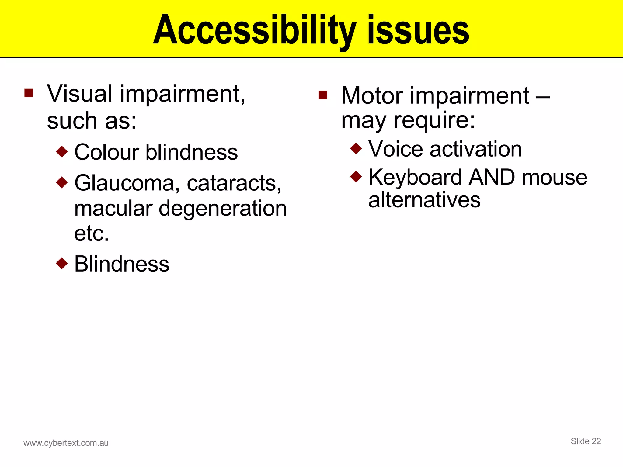 Accessibility issues Visual impairment, such as: Colour blindness Glaucoma, cataracts, macular degeneration etc. Blindness Motor impairment – may require: Voice activation Keyboard AND mouse alternatives 