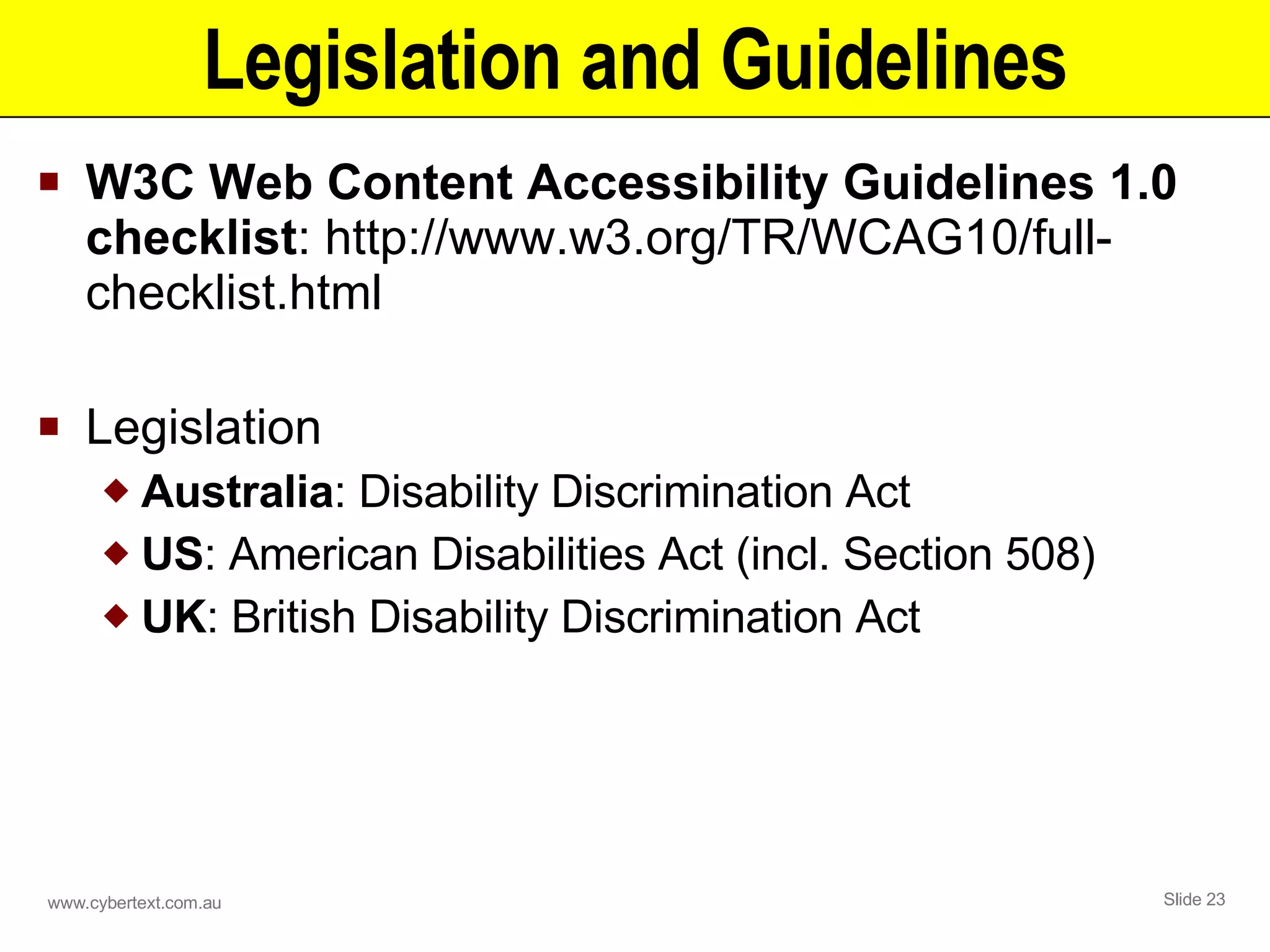 Legislation and Guidelines W3C Web Content Accessibility Guidelines 1.0 checklist : http://www.w3.org/TR/WCAG10/full-checklist.html Legislation Australia : Disability Discrimination Act US : American Disabilities Act (incl. Section 508) UK : British Disability Discrimination Act 