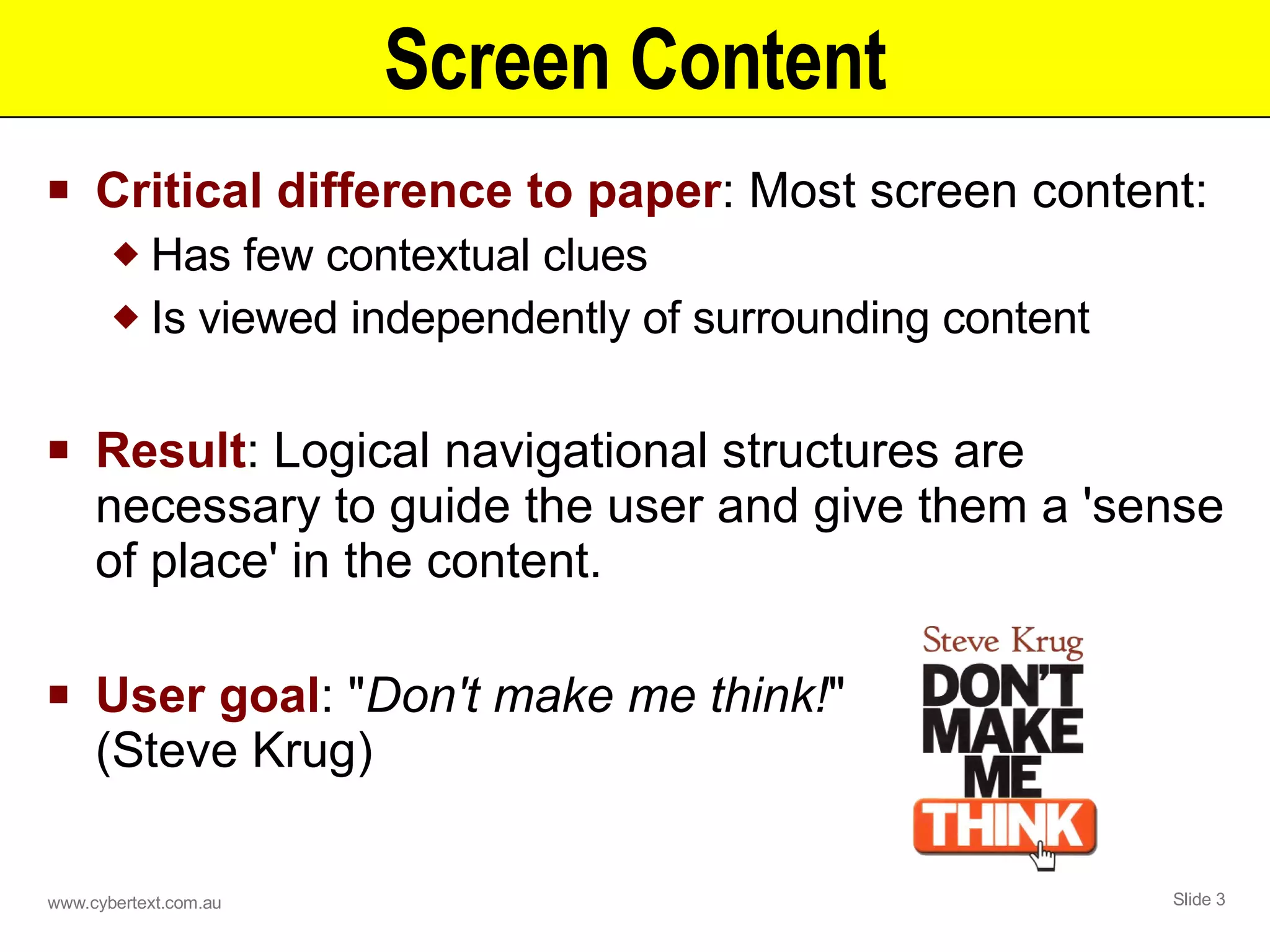 Screen Content Critical difference to paper : Most screen content: Has few contextual clues Is viewed independently of surrounding content Result : Logical navigational structures are necessary to guide the user and give them a 'sense of place' in the content. User goal : &quot; Don't make me think! &quot;  (Steve Krug) 