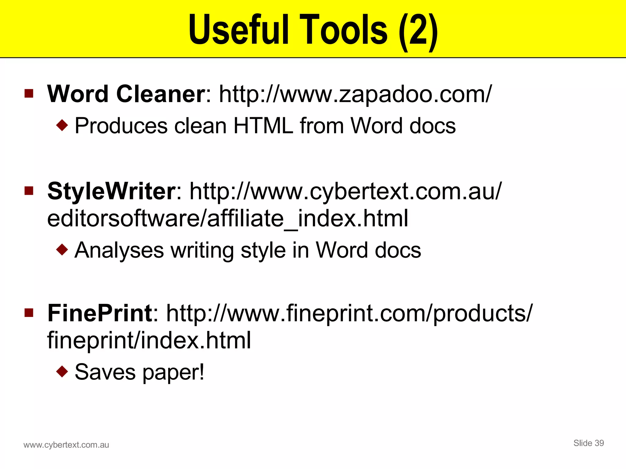 Useful Tools (2) Word Cleaner : http://www.zapadoo.com/ Produces clean HTML from Word docs StyleWriter : http://www.cybertext.com.au/ editorsoftware/affiliate_index.html  Analyses writing style in Word docs FinePrint : http://www.fineprint.com/products/ fineprint/index.html Saves paper! 
