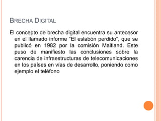 BRECHA DIGITAL
El concepto de brecha digital encuentra su antecesor
  en el llamado informe “El eslabón perdido”, que se
  publicó en 1982 por la comisión Maitland. Este
  puso de manifiesto las conclusiones sobre la
  carencia de infraestructuras de telecomunicaciones
  en los países en vías de desarrollo, poniendo como
  ejemplo el teléfono
 