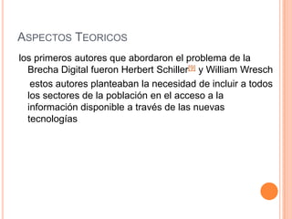 ASPECTOS TEORICOS
los primeros autores que abordaron el problema de la
  Brecha Digital fueron Herbert Schiller[9] y William Wresch
   estos autores planteaban la necesidad de incluir a todos
  los sectores de la población en el acceso a la
  información disponible a través de las nuevas
  tecnologías
 