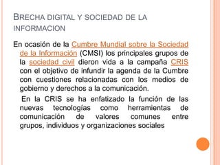 BRECHA DIGITAL Y SOCIEDAD DE LA
INFORMACION

En ocasión de la Cumbre Mundial sobre la Sociedad
 de la Información (CMSI) los principales grupos de
 la sociedad civil dieron vida a la campaña CRIS
 con el objetivo de infundir la agenda de la Cumbre
 con cuestiones relacionadas con los medios de
 gobierno y derechos a la comunicación.
  En la CRIS se ha enfatizado la función de las
 nuevas tecnologías como herramientas de
 comunicación     de     valores    comunes    entre
 grupos, individuos y organizaciones sociales
 