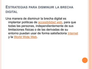 ESTRATEGIAS PARA DISMINUIR LA BRECHA
DIGITAL

Una manera de disminuir la brecha digital es
 implantar políticas de accesibilidad web, para que
 todas las personas, independientemente de sus
 limitaciones físicas o de las derivadas de su
 entorno puedan usar de forma satisfactoria Internet
 y la World Wide Web.
 