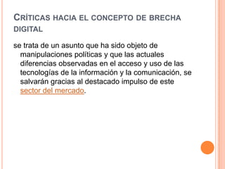 CRÍTICAS HACIA EL CONCEPTO DE BRECHA
DIGITAL

se trata de un asunto que ha sido objeto de
  manipulaciones políticas y que las actuales
  diferencias observadas en el acceso y uso de las
  tecnologías de la información y la comunicación, se
  salvarán gracias al destacado impulso de este
  sector del mercado.
 