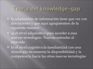 la adquisición de información tiene que ver con dos factores y que aquí agruparemos de la siguiente manera: a) el nivel adquisitivo para acceder a esas nuevas tecnologías. Nuevas entradas al mercado b) el nivel cognitivo: la familiaridad con una tecnología incrementa la disponibilidad y la competencia hacia las otras nuevas tecnologías   