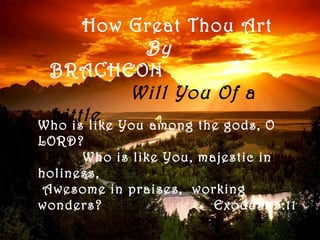 How Great Thou Art
             By
 BRACHEON
            Will You Of a
 Little You among the gods, O
Who is like
LORD?
      Who is like You, majestic in
holiness,
 Awesome in praises, working
wonders?                 Exodus 15:11
 