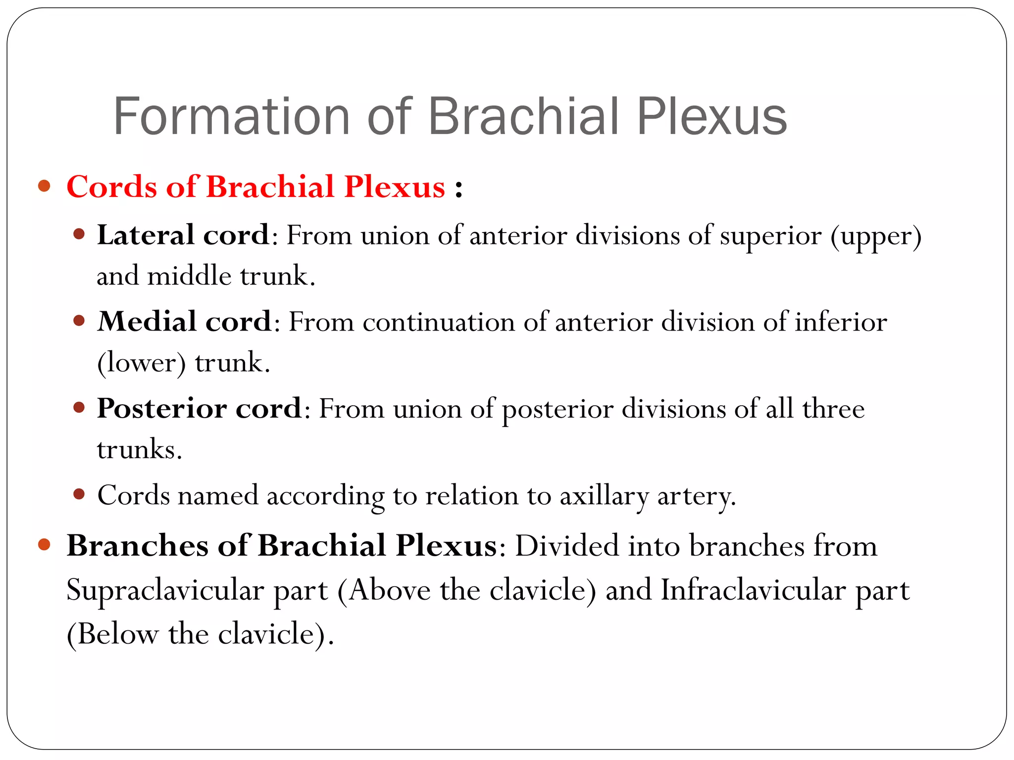 Formation of Brachial Plexus
 Cords of Brachial Plexus :
 Lateral cord: From union of anterior divisions of superior (upper)
and middle trunk.
 Medial cord: From continuation of anterior division of inferior
(lower) trunk.
 Posterior cord: From union of posterior divisions of all three
trunks.
 Cords named according to relation to axillary artery.
 Branches of Brachial Plexus: Divided into branches from
Supraclavicular part (Above the clavicle) and Infraclavicular part
(Below the clavicle).
 