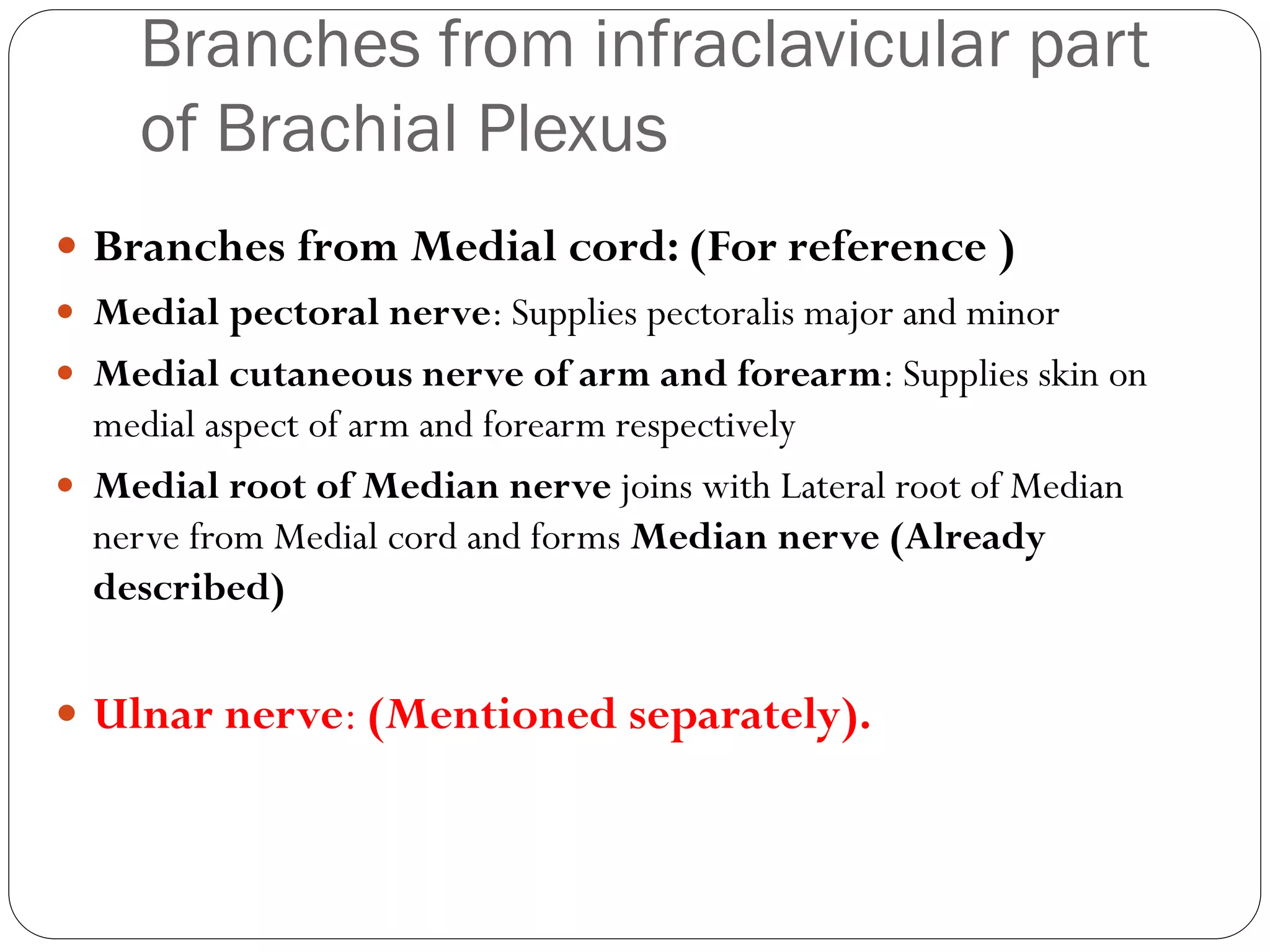 Branches from infraclavicular part
of Brachial Plexus
 Branches from Medial cord: (For reference )
 Medial pectoral nerve: Supplies pectoralis major and minor
 Medial cutaneous nerve of arm and forearm: Supplies skin on
medial aspect of arm and forearm respectively
 Medial root of Median nerve joins with Lateral root of Median
nerve from Medial cord and forms Median nerve (Already
described)
 Ulnar nerve: (Mentioned separately).
 