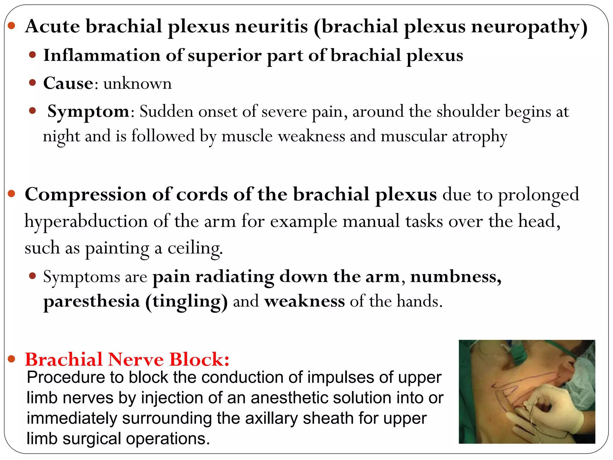  Acute brachial plexus neuritis (brachial plexus neuropathy)
 Inflammation of superior part of brachial plexus
 Cause: unknown
 Symptom: Sudden onset of severe pain, around the shoulder begins at
night and is followed by muscle weakness and muscular atrophy
 Compression of cords of the brachial plexus due to prolonged
hyperabduction of the arm for example manual tasks over the head,
such as painting a ceiling.
 Symptoms are pain radiating down the arm, numbness,
paresthesia (tingling) and weakness of the hands.
 Brachial Nerve Block:
Procedure to block the conduction of impulses of upper
limb nerves by injection of an anesthetic solution into or
immediately surrounding the axillary sheath for upper
limb surgical operations.
 