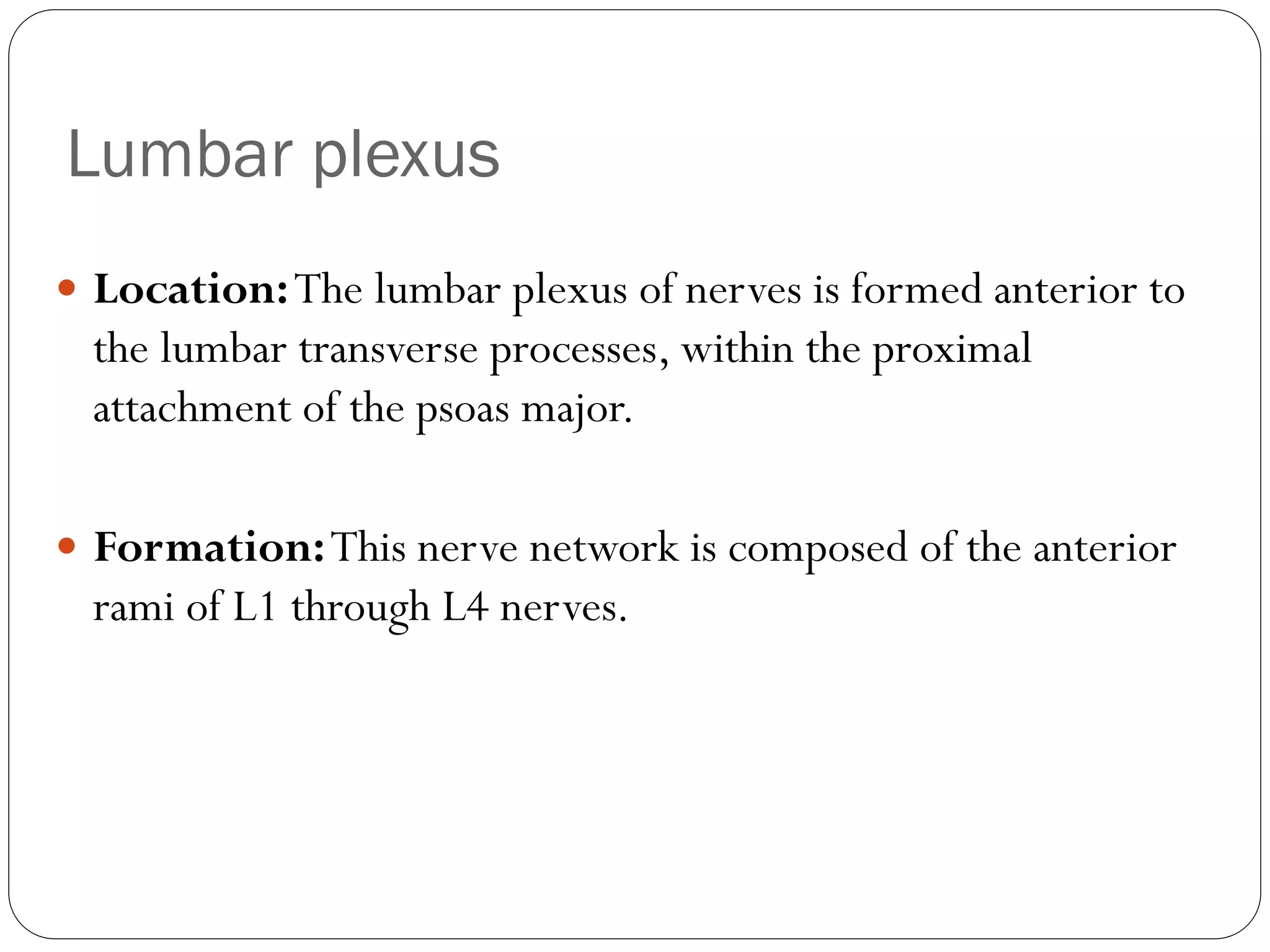 Lumbar plexus
 Location:The lumbar plexus of nerves is formed anterior to
the lumbar transverse processes, within the proximal
attachment of the psoas major.
 Formation:This nerve network is composed of the anterior
rami of L1 through L4 nerves.
 