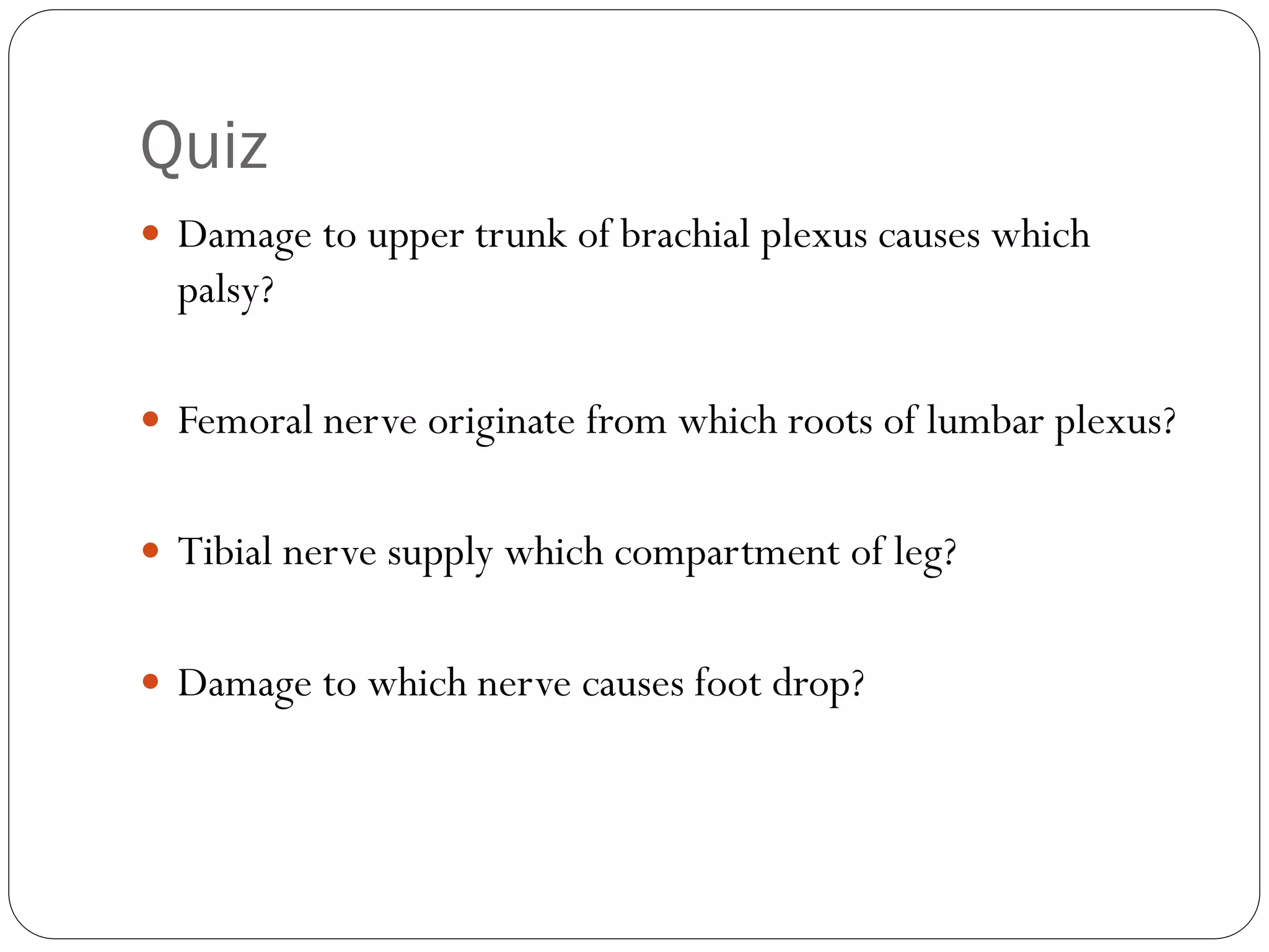 Quiz
 Damage to upper trunk of brachial plexus causes which
palsy?
 Femoral nerve originate from which roots of lumbar plexus?
 Tibial nerve supply which compartment of leg?
 Damage to which nerve causes foot drop?
 