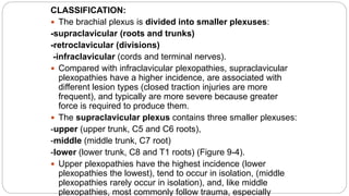 CLASSIFICATION:
 The brachial plexus is divided into smaller plexuses:
-supraclavicular (roots and trunks)
-retroclavicular (divisions)
-infraclavicular (cords and terminal nerves).
 Compared with infraclavicular plexopathies, supraclavicular
plexopathies have a higher incidence, are associated with
different lesion types (closed traction injuries are more
frequent), and typically are more severe because greater
force is required to produce them.
 The supraclavicular plexus contains three smaller plexuses:
-upper (upper trunk, C5 and C6 roots),
-middle (middle trunk, C7 root)
-lower (lower trunk, C8 and T1 roots) (Figure 9-4).
 Upper plexopathies have the highest incidence (lower
plexopathies the lowest), tend to occur in isolation, (middle
plexopathies rarely occur in isolation), and, like middle
plexopathies, most commonly follow trauma, especially
 