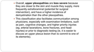  Overall, upper plexopathies are less severe because
they are closer to the skin and muscle they supply, more
frequently extraforaminal (potential for surgical
intervention), and have a higher incidence of
demyelination than the other plexopathies.
 This classification also facilitates communication among
physicians, especially with examination limitations, such
as pain, cognitive changes, and higher priority injuries
(eg, arterial lacerations, bone fractures, and head
injuries) or prior to diagnostic testing (ie, it is easier to
discuss an upper plexus lesion than to commit to one of
its elements).
 