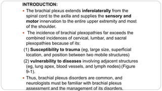 INTRODUCTION:
 The brachial plexus extends inferolaterally from the
spinal cord to the axilla and supplies the sensory and
motor innervation to the entire upper extremity and most
of the shoulder.
 The incidence of brachial plexopathies far exceeds the
combined incidences of cervical, lumbar, and sacral
plexopathies because of its:
(1) Susceptibility to trauma (eg, large size, superficial
location, and position between two mobile structures)
(2) vulnerability to diseases involving adjacent structures
(eg, lung apex, blood vessels, and lymph nodes) (Figure
9-1).
 Thus, brachial plexus disorders are common, and
neurologists must be familiar with brachial plexus
assessment and the management of its disorders.
 