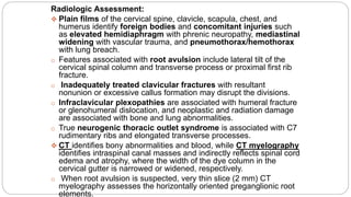 Radiologic Assessment:
 Plain films of the cervical spine, clavicle, scapula, chest, and
humerus identify foreign bodies and concomitant injuries such
as elevated hemidiaphragm with phrenic neuropathy, mediastinal
widening with vascular trauma, and pneumothorax/hemothorax
with lung breach.
o Features associated with root avulsion include lateral tilt of the
cervical spinal column and transverse process or proximal first rib
fracture.
o Inadequately treated clavicular fractures with resultant
nonunion or excessive callus formation may disrupt the divisions.
o Infraclavicular plexopathies are associated with humeral fracture
or glenohumeral dislocation, and neoplastic and radiation damage
are associated with bone and lung abnormalities.
o True neurogenic thoracic outlet syndrome is associated with C7
rudimentary ribs and elongated transverse processes.
 CT identifies bony abnormalities and blood, while CT myelography
identifies intraspinal canal masses and indirectly reflects spinal cord
edema and atrophy, where the width of the dye column in the
cervical gutter is narrowed or widened, respectively.
o When root avulsion is suspected, very thin slice (2 mm) CT
myelography assesses the horizontally oriented preganglionic root
elements.
 