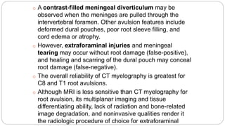 o A contrast-filled meningeal diverticulum may be
observed when the meninges are pulled through the
intervertebral foramen. Other avulsion features include
deformed dural pouches, poor root sleeve filling, and
cord edema or atrophy.
o However, extraforaminal injuries and meningeal
tearing may occur without root damage (false-positive),
and healing and scarring of the dural pouch may conceal
root damage (false-negative).
o The overall reliability of CT myelography is greatest for
C8 and T1 root avulsions.
o Although MRI is less sensitive than CT myelography for
root avulsion, its multiplanar imaging and tissue
differentiating ability, lack of radiation and bone-related
image degradation, and noninvasive qualities render it
the radiologic procedure of choice for extraforaminal
 