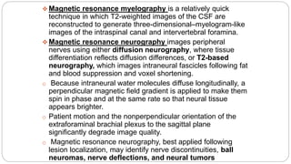  Magnetic resonance myelography is a relatively quick
technique in which T2-weighted images of the CSF are
reconstructed to generate three-dimensional–myelogram-like
images of the intraspinal canal and intervertebral foramina.
 Magnetic resonance neurography images peripheral
nerves using either diffusion neurography, where tissue
differentiation reflects diffusion differences, or T2-based
neurography, which images intraneural fascicles following fat
and blood suppression and voxel shortening.
o Because intraneural water molecules diffuse longitudinally, a
perpendicular magnetic field gradient is applied to make them
spin in phase and at the same rate so that neural tissue
appears brighter.
o Patient motion and the nonperpendicular orientation of the
extraforaminal brachial plexus to the sagittal plane
significantly degrade image quality.
o Magnetic resonance neurography, best applied following
lesion localization, may identify nerve discontinuities, ball
neuromas, nerve deflections, and neural tumors
 
