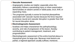  Vascular Assessment:
o Angiographic studies are helpful, especially when the
plexopathy follows a penetrating injury or when examination
demonstrates an absent carotid or radial pulse, bruit, thrill, or
expanding mass.
o The prognosis typically is worse for brachial plexopathies
associated with vascular injuries because the force required
to produce neural and vascular disruption is greater than that
for neural disruption alone.
 Electrodiagnostic Assessment:
o localizes and helps characterize the pathophysiology,
severity, and rate of progression of the lesion, thereby
contributing to patient management, treatment, and
prognostication.
o Electrodiagnostic assessment of the entire brachial plexus is
impractical given its large size. Because most lesions are
partial, a regional approach usually suffices; moreover,
 