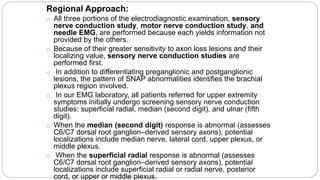 Regional Approach:
o All three portions of the electrodiagnostic examination, sensory
nerve conduction study, motor nerve conduction study, and
needle EMG, are performed because each yields information not
provided by the others.
o Because of their greater sensitivity to axon loss lesions and their
localizing value, sensory nerve conduction studies are
performed first.
o In addition to differentiating preganglionic and postganglionic
lesions, the pattern of SNAP abnormalities identifies the brachial
plexus region involved.
o In our EMG laboratory, all patients referred for upper extremity
symptoms initially undergo screening sensory nerve conduction
studies: superficial radial, median (second digit), and ulnar (fifth
digit).
o When the median (second digit) response is abnormal (assesses
C6/C7 dorsal root ganglion–derived sensory axons), potential
localizations include median nerve, lateral cord, upper plexus, or
middle plexus.
o When the superficial radial response is abnormal (assesses
C6/C7 dorsal root ganglion–derived sensory axons), potential
localizations include superficial radial or radial nerve, posterior
cord, or upper or middle plexus.
 