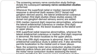 o The screening sensory nerve conduction study findings
dictate the subsequent sensory nerve conduction studies
performed.
o Whenever the superficial radial or median (second digit)
response is abnormal (both assess C6/C7 dorsal root
ganglion–derived axons), the lateral antebrachial cutaneous
and median (first digit) studies (these studies assess C6
dorsal root ganglion–derived sensory axons) are added.
o With median (second digit) response abnormalities, whenever
the lateral antebrachial cutaneous or median (first digit)
response is abnormal, the lesion localizes to the lateral cord
or upper plexus.
o With superficial radial response abnormalities, whenever the
lateral antebrachial cutaneous or median (first digit) response
is abnormal, the lesion localizes to the upper plexus.
o If the ulnar (fifth digit) response is abnormal, then the medial
antebrachial cutaneous study is added and, if also abnormal,
permits localization to the medial cord or lower plexus.
o Next, the screening motor nerve conduction studies (median
abductor pollicis brevis and ulnar abductor digiti minimi) and
the motor nerve conduction studies assessing the lesion
 