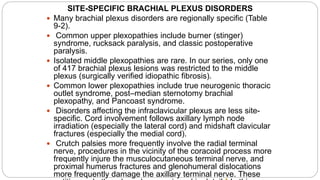SITE-SPECIFIC BRACHIAL PLEXUS DISORDERS
 Many brachial plexus disorders are regionally specific (Table
9-2).
 Common upper plexopathies include burner (stinger)
syndrome, rucksack paralysis, and classic postoperative
paralysis.
 Isolated middle plexopathies are rare. In our series, only one
of 417 brachial plexus lesions was restricted to the middle
plexus (surgically verified idiopathic fibrosis).
 Common lower plexopathies include true neurogenic thoracic
outlet syndrome, post–median sternotomy brachial
plexopathy, and Pancoast syndrome.
 Disorders affecting the infraclavicular plexus are less site-
specific. Cord involvement follows axillary lymph node
irradiation (especially the lateral cord) and midshaft clavicular
fractures (especially the medial cord).
 Crutch palsies more frequently involve the radial terminal
nerve, procedures in the vicinity of the coracoid process more
frequently injure the musculocutaneous terminal nerve, and
proximal humerus fractures and glenohumeral dislocations
more frequently damage the axillary terminal nerve. These
 